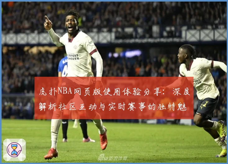 虎扑NBA网页版使用体验分享:深度解析社区互动与实时赛事的独特魅力