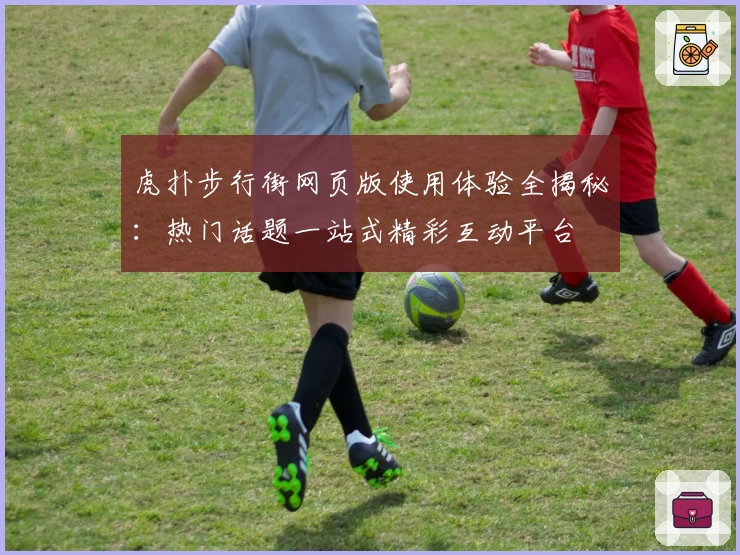 虎扑步行街网页版使用体验全揭秘:热门话题一站式精彩互动平台