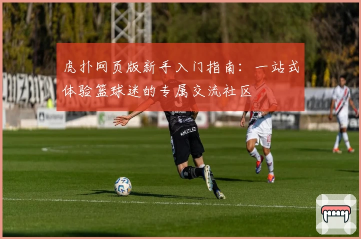 虎扑网页版新手入门指南：一站式体验篮球迷的专属交流社区