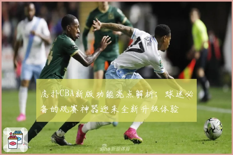 虎扑CBA新版功能亮点解析：球迷必备的观赛神器迎来全新升级体验