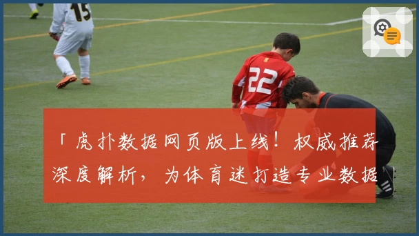 「虎扑数据网页版上线！权威推荐深度解析，为体育迷打造专业数据查询新体验」