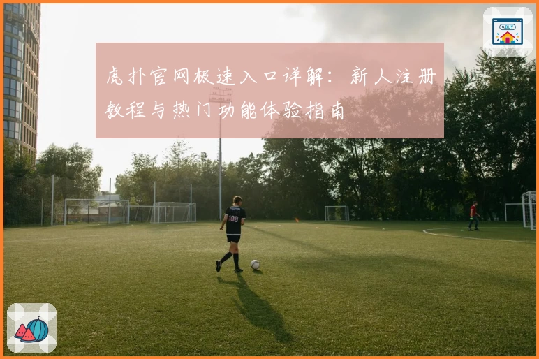 虎扑官网极速入口详解：新人注册教程与热门功能体验指南