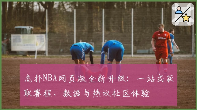 虎扑NBA网页版全新升级：一站式获取赛程、数据与热议社区体验
