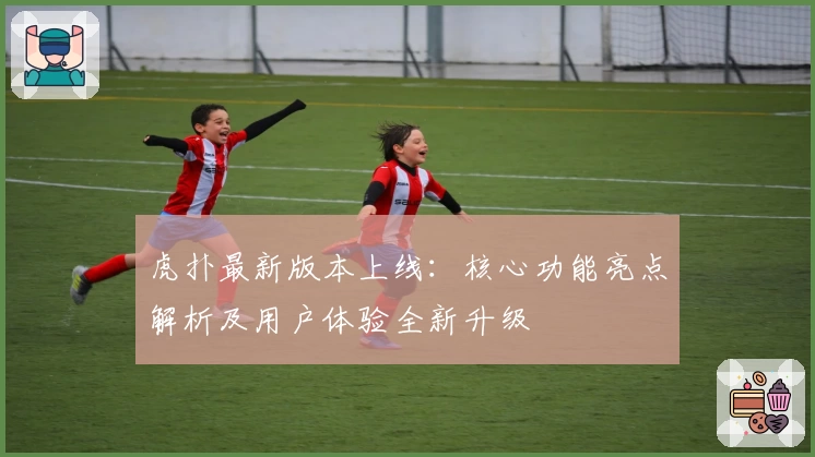 虎扑最新版本上线:核心功能亮点解析及用户体验全新升级