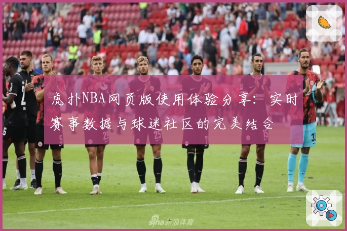 虎扑NBA网页版使用体验分享:实时赛事数据与球迷社区的完美结合