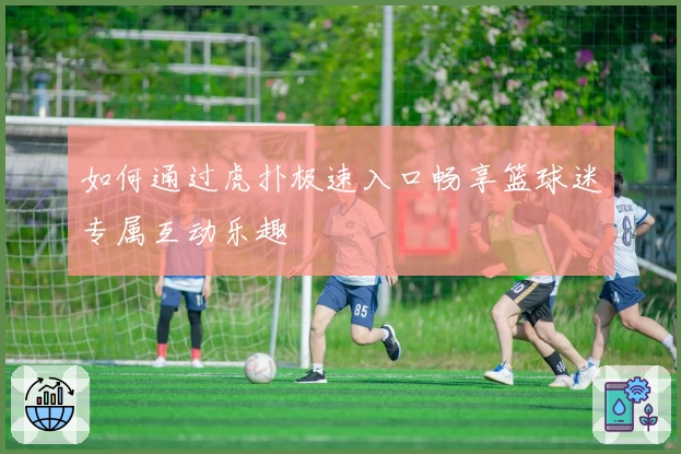 如何通过虎扑极速入口畅享篮球迷专属互动乐趣