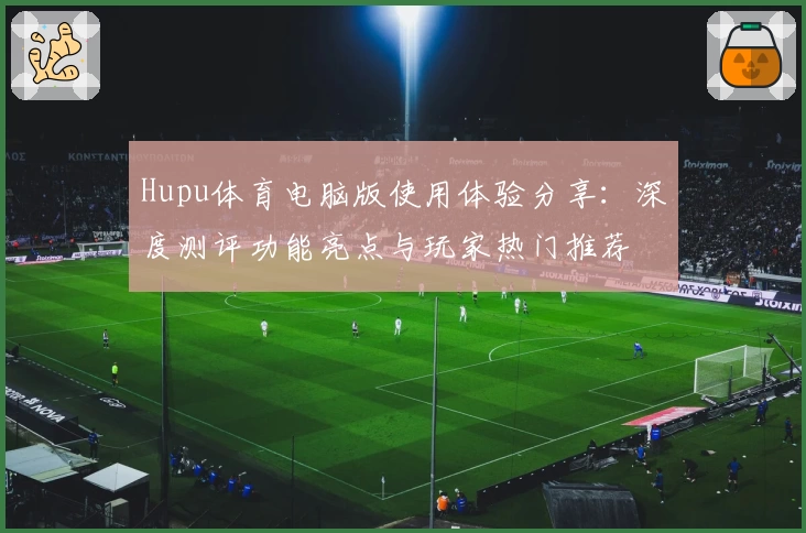 Hupu体育电脑版使用体验分享：深度测评功能亮点与玩家热门推荐