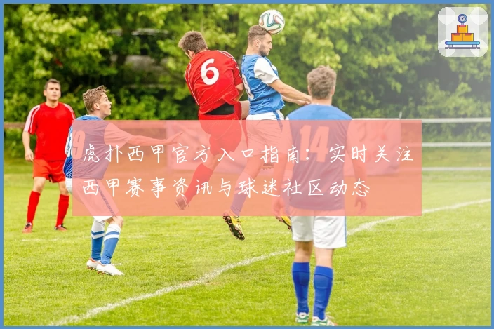 虎扑西甲官方入口指南：实时关注西甲赛事资讯与球迷社区动态