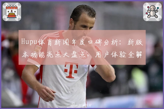 Hupu体育新闻年度口碑分析：新版本功能亮点大盘点，用户体验全解读