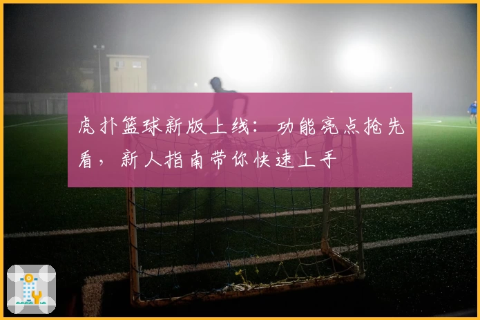 虎扑篮球新版上线：功能亮点抢先看，新人指南带你快速上手