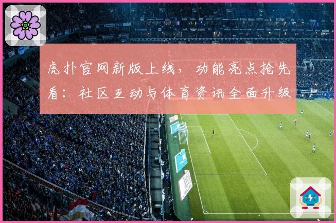 虎扑官网新版上线，功能亮点抢先看：社区互动与体育资讯全面升级