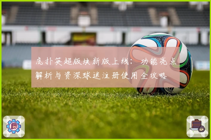 虎扑英超版块新版上线：功能亮点解析与资深球迷注册使用全攻略