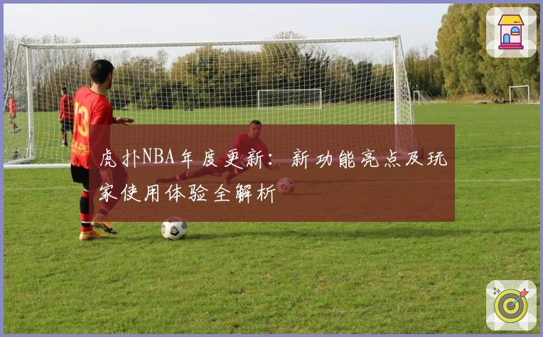 虎扑NBA年度更新:新功能亮点及玩家使用体验全解析