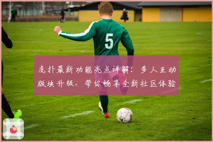 虎扑最新功能亮点详解：多人互动版块升级，带你畅享全新社区体验