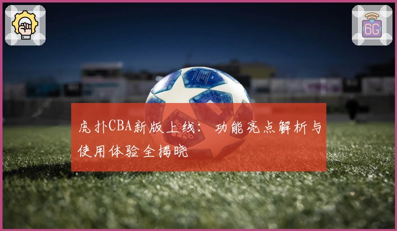 虎扑CBA新版上线：功能亮点解析与使用体验全揭晓