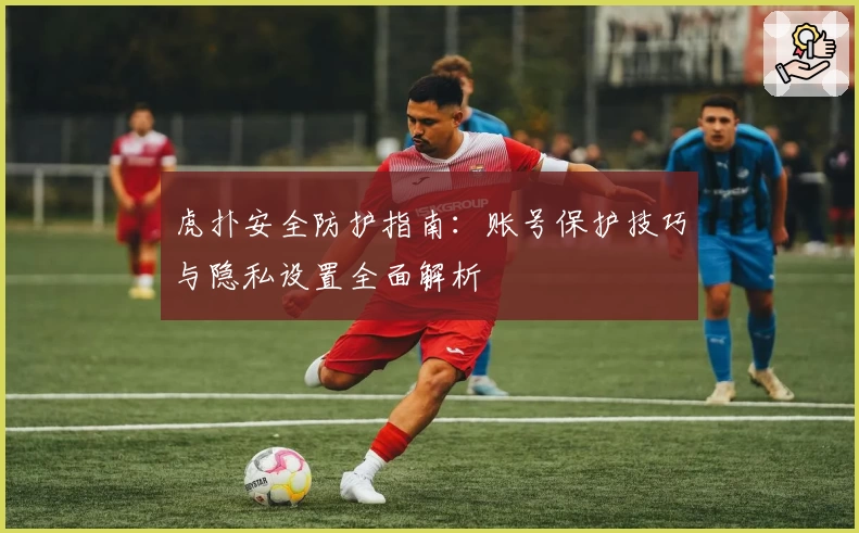 虎扑安全防护指南：账号保护技巧与隐私设置全面解析