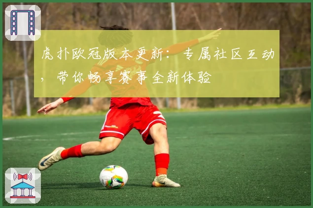 虎扑欧冠版本更新:专属社区互动,带你畅享赛事全新体验