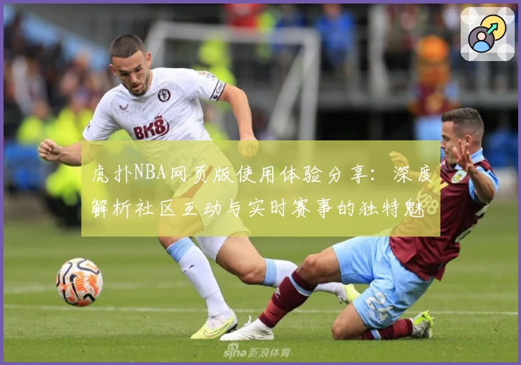 虎扑NBA网页版使用体验分享：深度解析社区互动与实时赛事的独特魅力