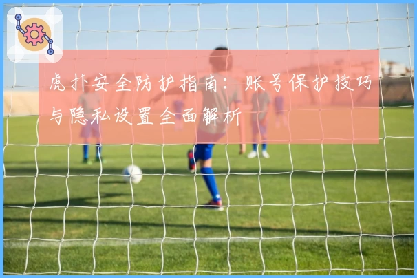 虎扑安全防护指南：账号保护技巧与隐私设置全面解析