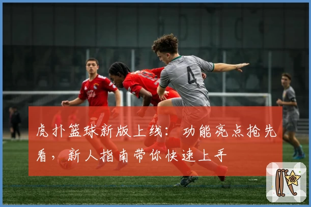 虎扑篮球新版上线：功能亮点抢先看，新人指南带你快速上手