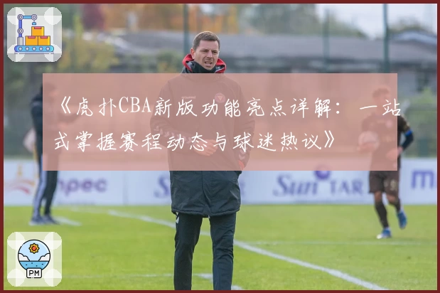 《虎扑CBA新版功能亮点详解:一站式掌握赛程动态与球迷热议》