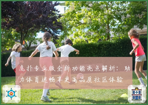 虎扑专业版全新功能亮点解析：助力体育迷畅享更高品质社区体验