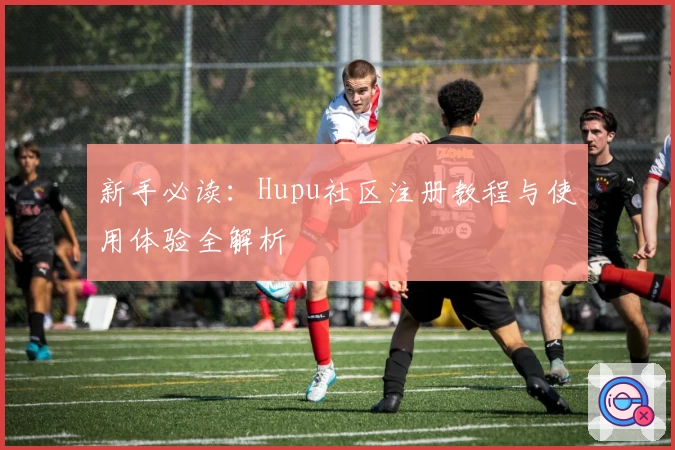 新手必读：Hupu社区注册教程与使用体验全解析