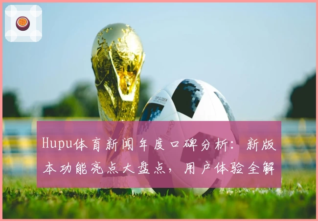 Hupu体育新闻年度口碑分析：新版本功能亮点大盘点，用户体验全解读