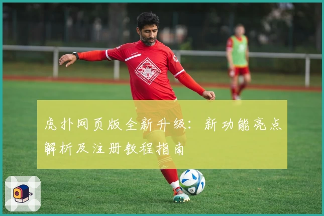 虎扑网页版全新升级：新功能亮点解析及注册教程指南