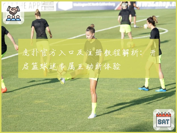 虎扑官方入口及注册教程解析:开启篮球迷专属互动新体验