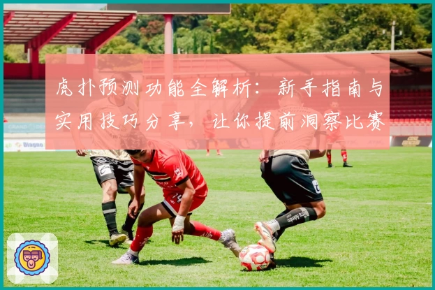 虎扑预测功能全解析：新手指南与实用技巧分享，让你提前洞察比赛走势