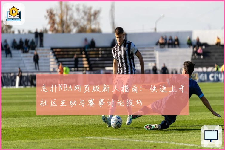 虎扑NBA网页版新人指南:快速上手社区互动与赛事讨论技巧