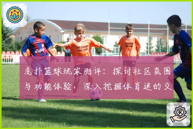 虎扑篮球玩家测评:探讨社区氛围与功能体验,深入挖掘体育迷的交流乐园