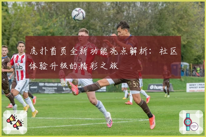 虎扑首页全新功能亮点解析：社区体验升级的精彩之旅