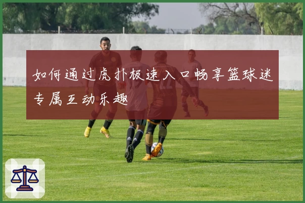 如何通过虎扑极速入口畅享篮球迷专属互动乐趣