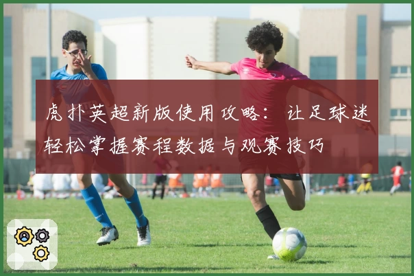 虎扑英超新版使用攻略：让足球迷轻松掌握赛程数据与观赛技巧