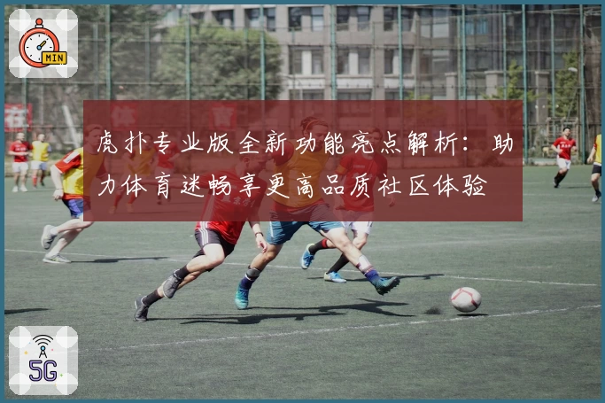 虎扑专业版全新功能亮点解析：助力体育迷畅享更高品质社区体验